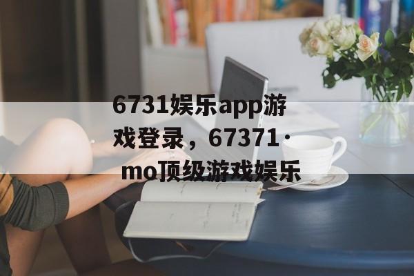 6731娱乐app游戏登录，67371· mo顶级游戏娱乐