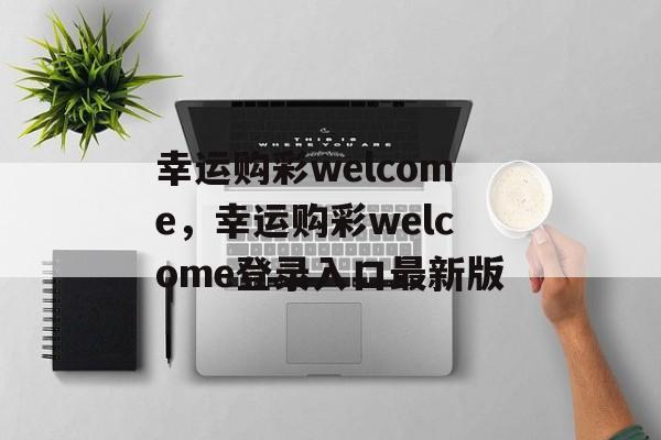 幸运购彩welcome，幸运购彩welcome登录入口最新版