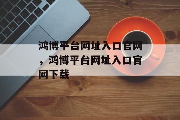 鸿博平台网址入口官网，鸿博平台网址入口官网下载